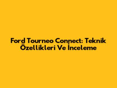 Ford Tourneo Connect: Teknik Özellikleri Ve İnceleme