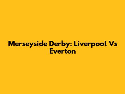 Merseyside Derby: Liverpool Vs Everton